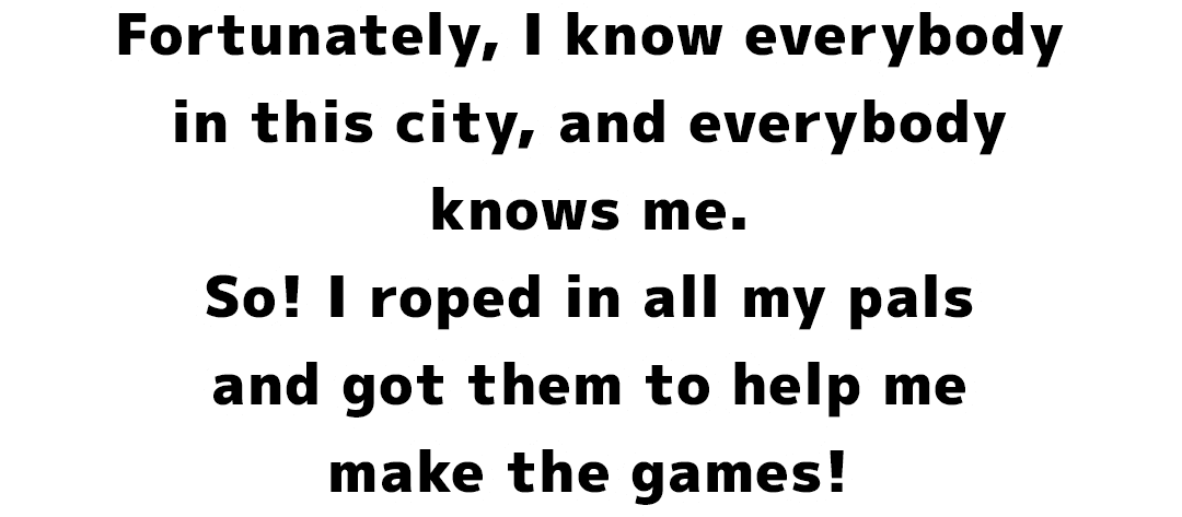 Fortunately, I know everybody in this city, and everybody knows me. So! I roped in all my pals and got them to help me make the games!