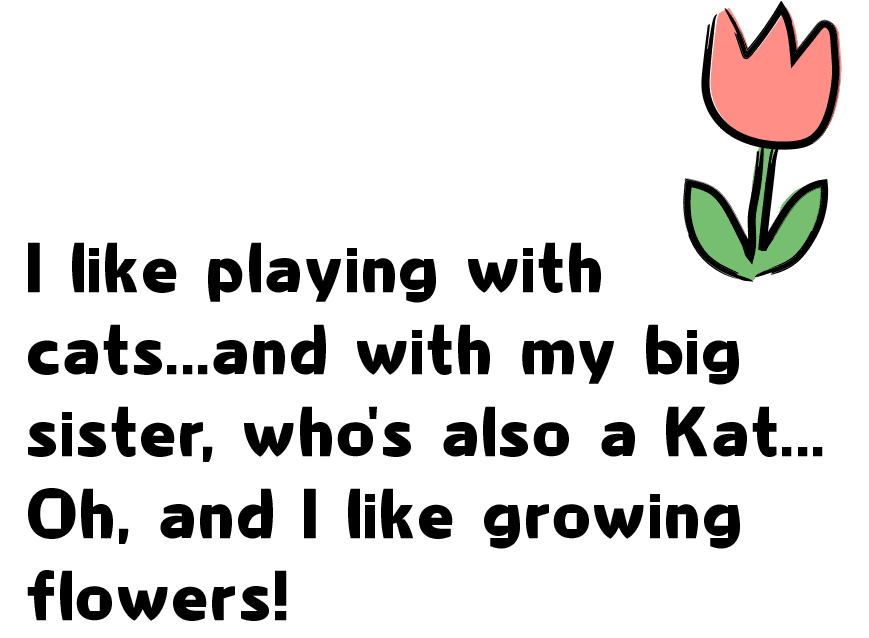 I like playing with cats...and with my big sister, who's also a Kat... Oh, and I like growing flowers!