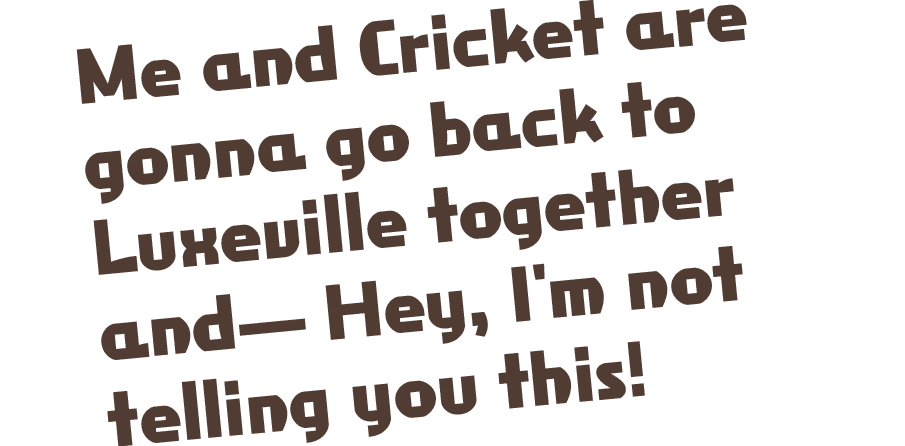 Me and Cricket are gonna go back to Luxeville together and— Hey, I'm not telling you this!