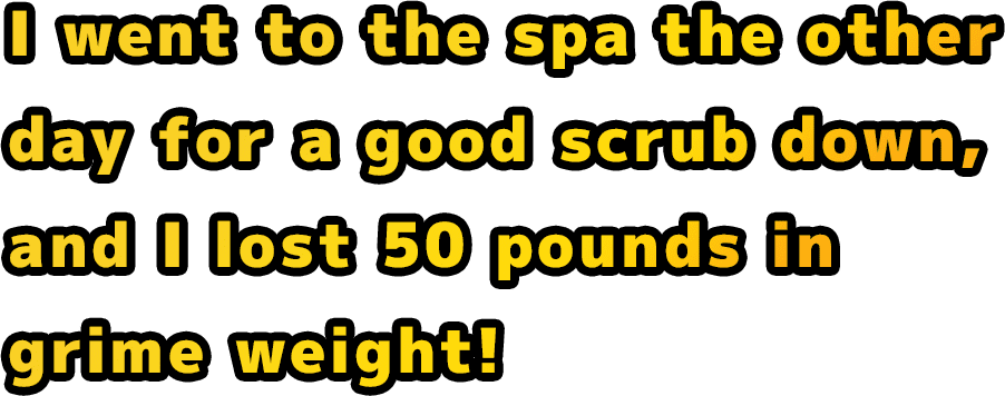 I went to the spa the other day for a good scrub down, and I lost 50 pounds in grime weight!
