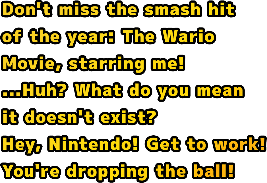 Don't miss the smash hit of the year: The Wario Movie, starring me! ...Huh? What do you mean it doesn't exist? Hey, Nintendo! Get to work! You're dropping the ball!
