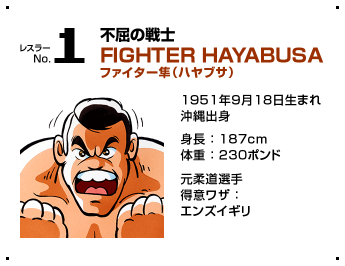 レスラー No.1 不屈の戦士 FIGHTER HAYABUSA ファイター隼（ハヤブサ） 1951年9月18日生まれ 沖縄出身 身長 ： 187cm 体重 ： 230ポンド 元柔道選手 得意ワザ ：  エンズイギリ