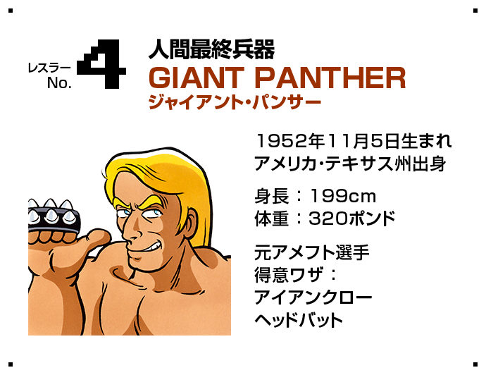 レスラー No.4 人間最終兵器 GIANT PANTHER ジャイアント・パンサー 1952年11月5日生まれアメリカ・テキサス州出身 身長 ： 199cm体重 ： 320ポンド 元アメフト選手得意ワザ ：アイアンクローヘッドバット