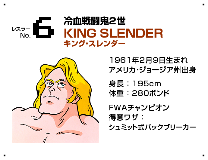 レスラー No.6 冷血戦闘鬼2世 KING SLENDER キング・スレンダー 1961年2月9日生まれアメリカ・ジョージア州出身 身長 ： 195cm体重 ： 280ポンド FWAチャンピオン得意ワザ ： シュミット式バックブリーカー
