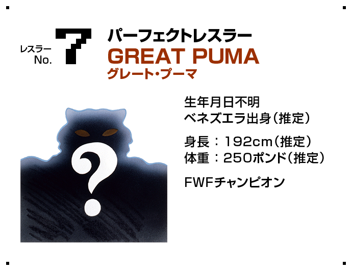 レスラー No.7 パーフェクトレスラー GREAT PUMA グレート・プーマ 生年月日不明ベネズエラ出身（推定） 身長 ： 192cm（推定）体重 ： 250ポンド（推定） FWFチャンピオン