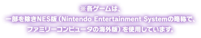 ※各ゲームは、一部を除きNES版（Nintendo Entertainment Systemの略称で、ファミリーコンピュータの海外版）を使用しています。