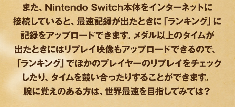 また、Nintendo Switch本体をインターネットに接続していると、最速記録が出たときに「ランキング」に記録をアップロードできます。メダル以上のタイムが出たときにはリプレイ映像もアップロードできるので、「ランキング」でほかのプレイヤーのリプレイをチェックしたり、タイムを競い合ったりすることができます。腕に覚えのある方は、世界最速を目指してみては？
