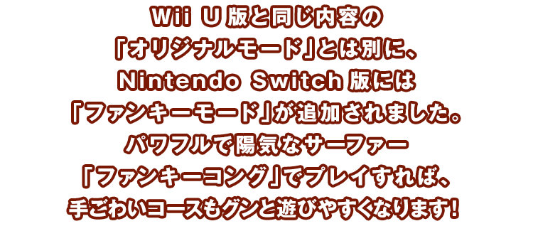 Wii U版と同じ内容の「オリジナルモード」とは別に、Nintendo Switch版には「ファンキーモード」が追加されました。パワフルで陽気なサーファー「ファンキーコング」でプレイすれば、手ごわいコースもグンと遊びやすくなります！