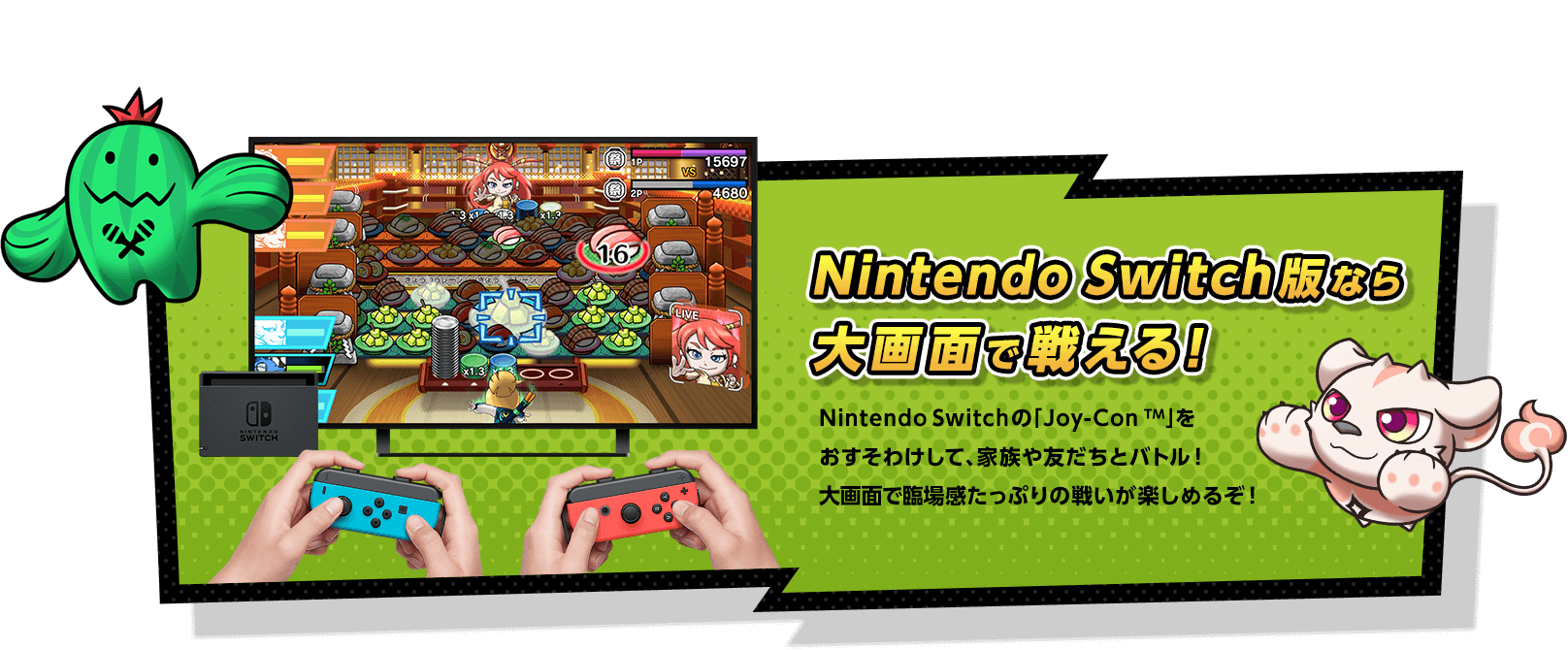 Nintendo Switch版なら大画面で戦える！ Nintendo Switchの「Joy-Con TM」をおすそわけして、家族や友だちとバトル！大画面で臨場感たっぷりの戦いが楽しめるぞ！