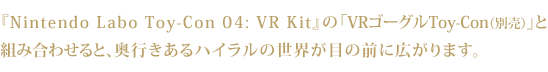 『Nintendo Labo Toy-Con 04: VR Kit』の「VRゴーグルToy-Con（別売）」と組み合わせると、奥行きあるハイラルの世界が目の前に広がります。