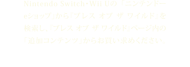 Nintendo Switch・Wii Uの「ニンテンドーeショップ」から『ブレス オブ ザ ワイルド』を検索し、『ブレス オブ ザ ワイルド』ページ内の「追加コンテンツ」からお買い求めください。