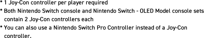 *1 Joy-Con controller per player required *Both Nintendo Switch console and Nintendo Switch OLED Model console sets contain 2 Joy-Con controllers each *You can also use a Nintendo Switch Pro Controller instead of a Joy-Con controller.