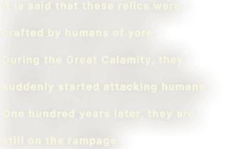 It is said that these relics were crafted by humans of yore. During the Great Calamity, they suddenly started attacking humans. One hundred years later, they are still on the rampage.