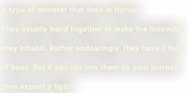A type of monster that lives in Hyrule. They usually band together to make the hideouts they inhabit. Rather endearingly, they have a fear of bees. But if you run into them on your journey, then expect a fight!