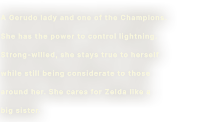A Gerudo lady and one of the Champions. She has the power to control lightning. Strong willed, she stays true to herself while still being considerate to those around her. She cares for Zelda like a big sister.
