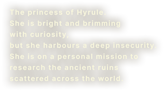 The princess of Hyrule. She is bright and brimming with curiosity, but she harbors a deep insecurity. She is on a personal mission to research the ancient ruins scattered across the world.