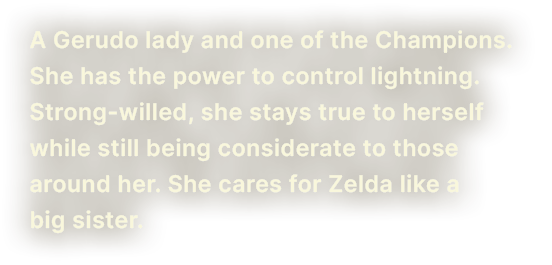 A Gerudo lady and one of the Champions. She has the power to control lightning. Strong-willed, she stays true to herself while still being considerate to those around her. She cares for Zelda like a big sister.