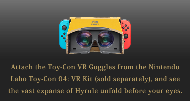 Attach the Toy-Con VR Goggles from the Nintendo Labo Toy-Con 04: VR Kit (sold separately), and see the vast expanse of Hyrule unfold before your eyes.