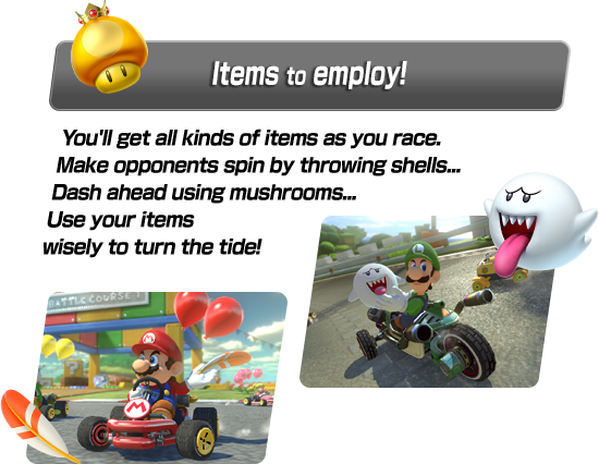 You'll get all kinds of items as you race. Make opponents spin by throwing shells... Dash ahead using mushrooms... Use your items wisely to turn the tide!