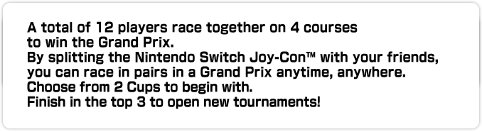 A total of 12 players race together on 4 courses to win the Grand Prix. By splitting the Nintendo Switch Joy-Con™ with your friends, you can race in pairs in a Grand Prix anytime, anywhere. Choose from 2 Cups to begin with. Finish in the top 3 to open new tournaments!