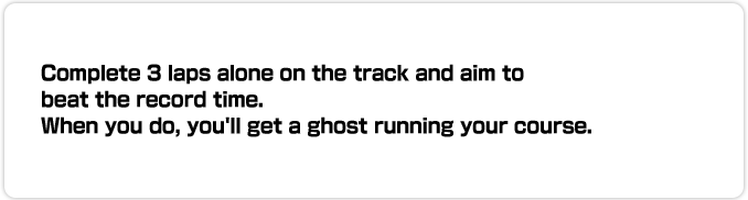 Complete 3 laps alone on the track and aim to beat the record time. When you do, you'll get a ghost running your course. You can also race worldwide against other players' ghosts over the Internet.