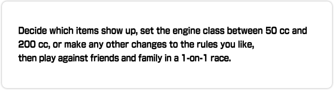 Decide which items show up, set the engine class between 50 cc and 200 cc, or make any other changes to the rules you like, then play against friends and family in a 1-on-1 race.