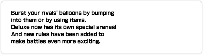 Burst your rivals' balloons by bumping into them or by using items. Deluxe now has its own special arenas! And new rules have been added to make battles even more exciting.