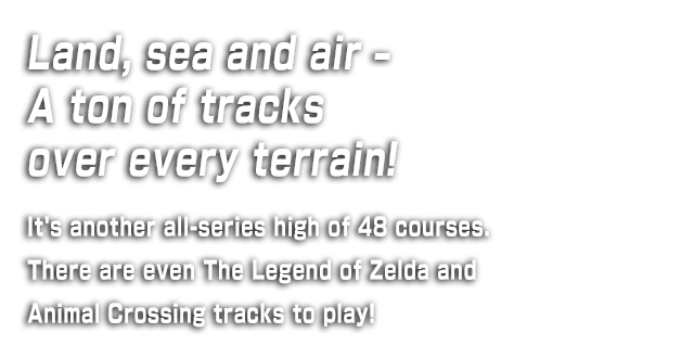 Land, sea and air – A ton of tracks over every terrain! It's another all-series high of 48 courses. There are even The Legend of Zelda and Animal Crossing tracks to play!