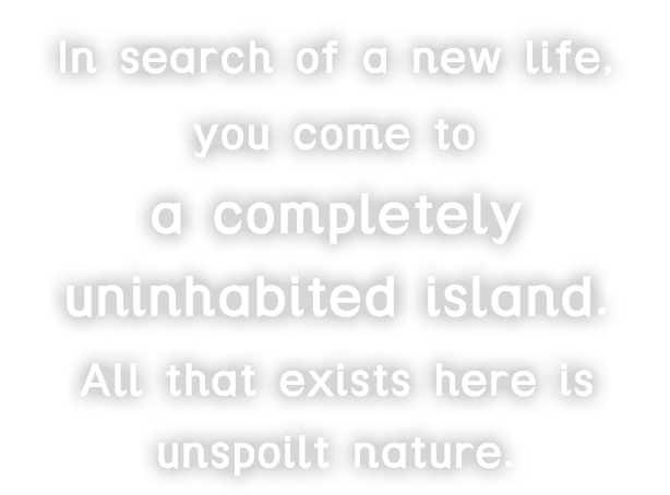 In search of a new life, you come to a completely uninhabited island.All that exists here is unspoilt nature.