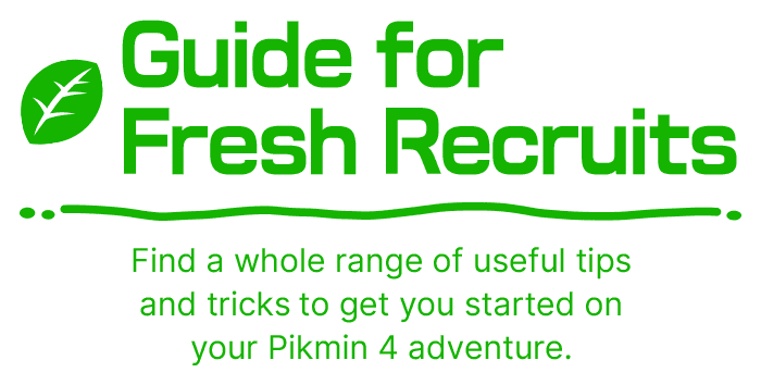 Guide for Fresh Recruits Find a whole range of useful tips and tricks to get you started on your Pikmin 4 adventure.