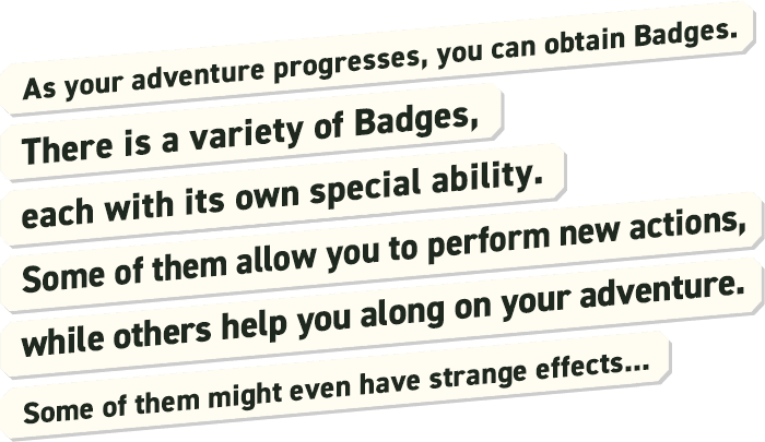 As your adventure progresses, you can obtain Badges. There are a variety of Badges, each with its own special ability. Some of them allow you to perform new actions, while others help you along on your adventure. Some of them might even have strange effects...