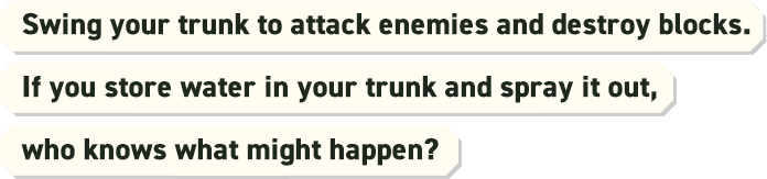 Swing your trunk to attack enemies and destroy blocks.If you store water in your trunk and spray it out, who knows what might happen?