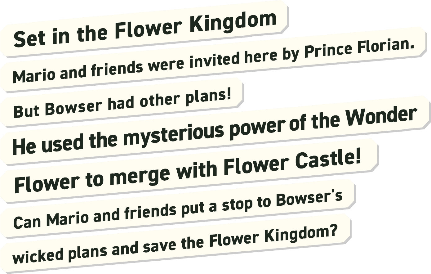 Set in the Flower Kingdom. Mario and friends were invited here by Prince Florian. But Bowser had other plans! He used the mysterious power of the  Wonder Flower to merge with Flower Castle! Can Mario and friends put a stop to Bowser's wicked plans and save the Flower Kingdom?