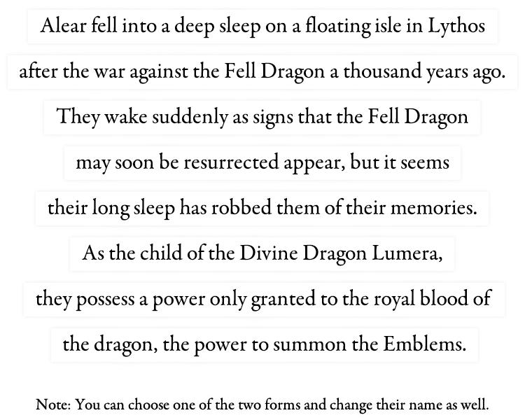 Alear fell into a deep sleep on a floating isle in Lythos after the war against the Fell Dragon a thousand years ago. They wake suddenly as signs that the Fell Dragon may soon be resurrected appear, but it seems their long sleep has robbed them of their memories. As the child of the Divine Dragon Lumera, they possess a power only granted to the royal blood of the dragon, the power to summon the Emblems.