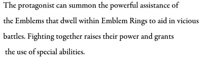 The protagonist can summon the powerful assistance of the Emblems that dwell within Emblem Rings to aid in vicious battles. Fighting together raises their power and grants the use of special abilities.