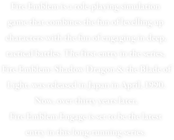 Fire Emblem is a turn-based tactical RPG that combines the fun of levelling up characters with the fun of engaging in deep, tactical battles. The first entry in the series, Fire Emblem: Shadow Dragon & the Blade of Light, was released in Japan in April, 1990. Now, over thirty years later, Fire Emblem Engage is set to be the latest entry in this long-running series.