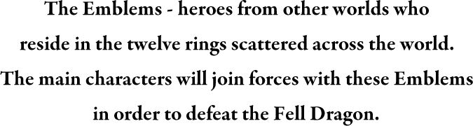 The Emblems - heroes from other worlds who reside in the twelve rings scattered across the world. The main characters will join forces with these Emblems in order to defeat the Fell Dragon.