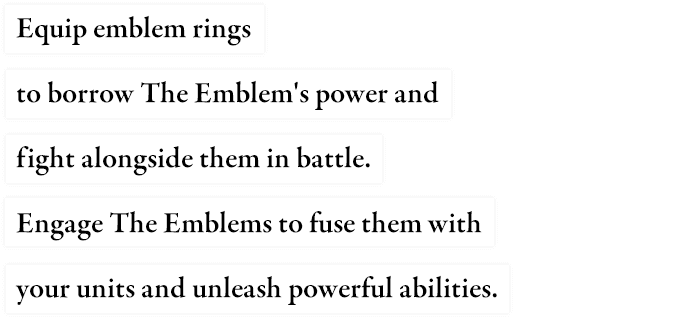 Equip Emblem Rings to borrow the Emblem's power and fight alongside them in battle. Engage with the Emblems to unleash powerful abilities.
