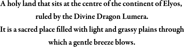 A holy land that sits at the centre of the continent of Elyos, ruled by the Divine Dragon Lumera. It is a sacred place filled with light and grassy plains through which a gentle breeze blows.
