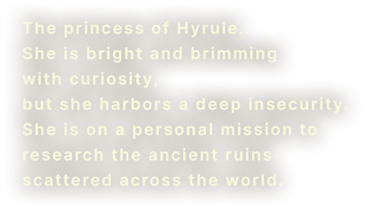 The princess of Hyrule. She is bright and brimming with curiosity, but she harbors a deep insecurity. She is on a personal mission to research the ancient ruins scattered across the world.