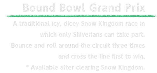 Bound Bowl Grand Prix A traditional icy, dicey Snow Kingdom race in which only Shiverians can take part. Bounce and roll around the circuit three times and cross the line first to win. * Available after clearing Snow Kingdom.