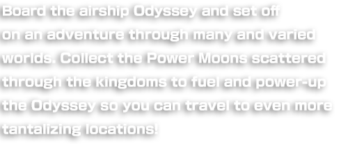 Board the airship Odyssey and set off on an adventure through many and varied worlds. Collect the Power Moons scattered through the kingdoms to fuel and power-up the Odyssey so you can travel to even more tantalizing locations!