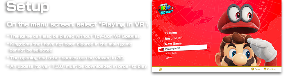 Setup On the menu screen, select "Play in VR".　* The game can also be played without Toy-Con VR Goggles. * Kingdoms that have not been cleared in the main game cannot be selected. * The opening and other scenes can be viewed in 3D. * An update (to ver. 1.3.0) must be downloaded in order to play.