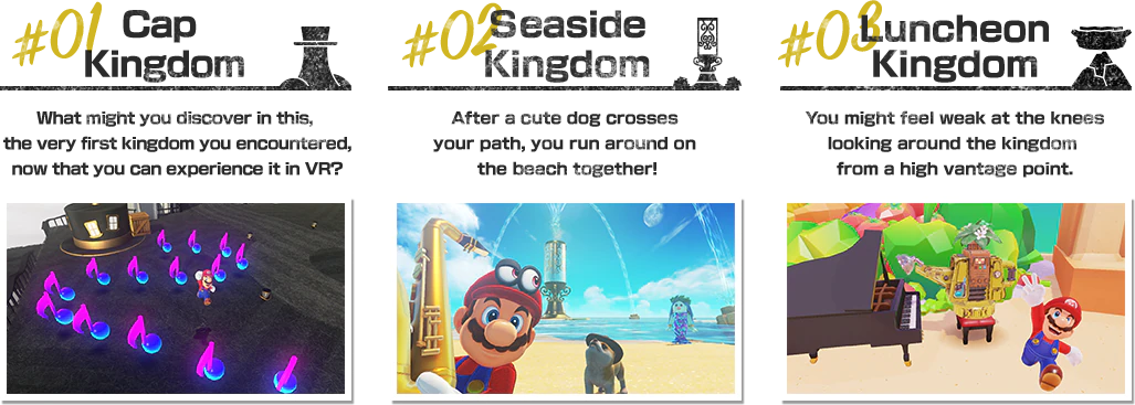 #01 Cap Kingdom What might you discover in this, the very first kingdom you encountered, now that you can experience it in VR?　#02 Seaside Kingdom After a cute Nintendog crosses your path, you run around on the beach together!　#03 Luncheon Kingdom You might feel weak at the knees looking around the kingdom from a high vantage point.