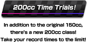 200 cc Time Trials! In addition to the original 150 cc, there's a new 200 cc class! Take your record times to the limit!