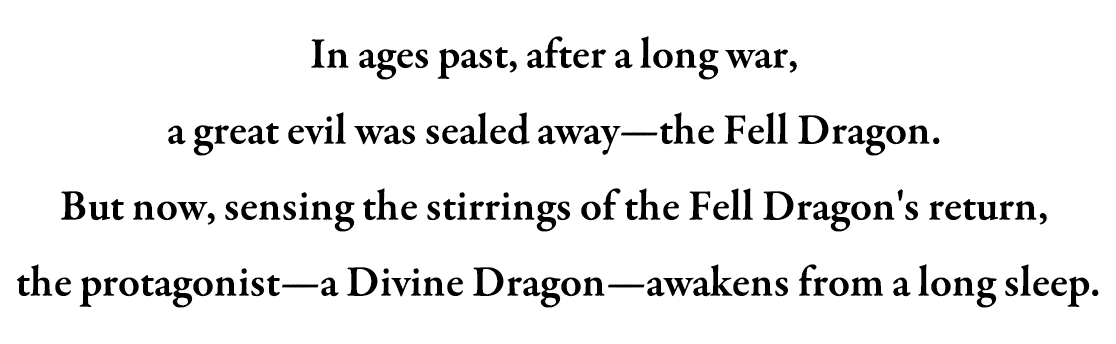 In ages past, after a long war, a great evil was sealed away—the Fell Dragon. But now, sensing the stirrings of the Fell Dragon's return, the protagonist—a Divine Dragon—awakens from a long sleep.