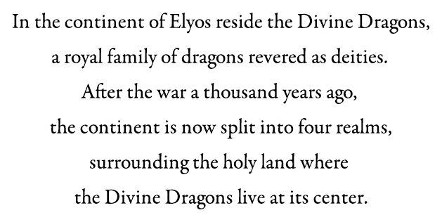In the continent of Elyos reside the Divine Dragons, a royal family of dragons revered as deities. After the war a thousand years ago, the continent is now split into four realms, surrounding the holy land where the Divine Dragons live at its centre.