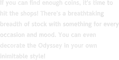 If you can find enough coins, it's time to hit the shops! There's a breathtaking breadth of stock with something for every occasion and mood. You can even decorate the Odyssey in your own inimitable style!