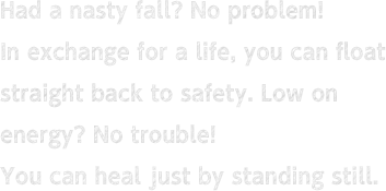 Had a nasty fall? No problem! In exchange for a life, you can float straight back to safety. Low on energy? No trouble! You can heal just by standing still.