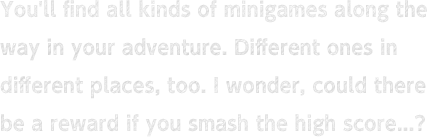 You'll find all kinds of minigames along the way in your adventure. Different ones in different places, too. I wonder, could there be a reward if you smash the high score...?